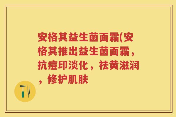 安格其益生菌面霜(安格其推出益生菌面霜,抗痘印淡化,祛黄滋润,修护 安格其益生菌面霜(安格其推出益生菌面霜,抗痘印淡化,祛黄滋润,修护