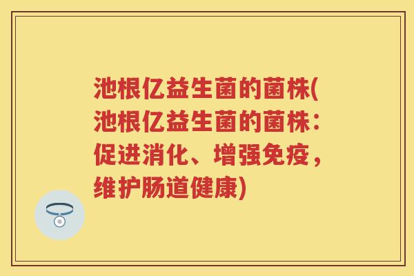 池根亿益生菌的菌株(池根亿益生菌的菌株:促进消化、增强,维护肠道健康) 池根亿益生菌的菌株(池根亿益生菌的菌株:促进消化、增强,维护肠道健康)