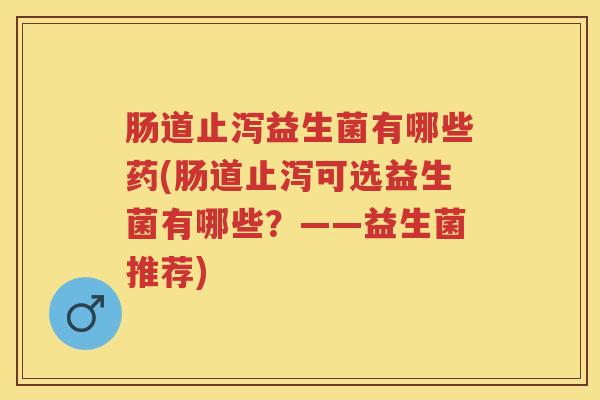 肠道止泻益生菌有哪些药(肠道止泻可选益生菌有哪些?——益生菌推荐) 肠道止泻益生菌有哪些药(肠道止泻可选益生菌有哪些?——益生菌推荐)
