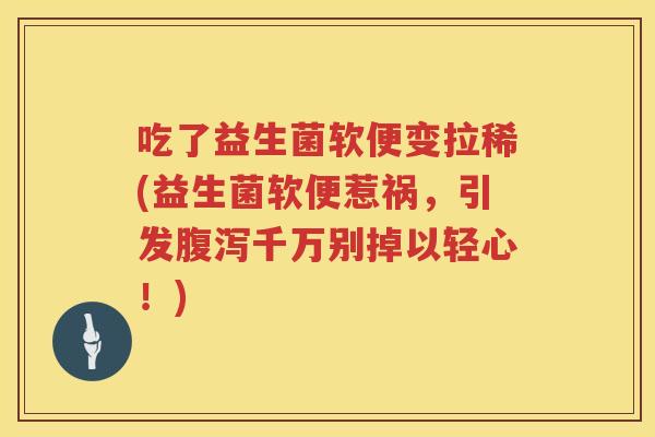 吃了益生菌软便变拉稀(益生菌软便惹祸,引发千万别掉以轻心!) 吃了益生菌软便变拉稀(益生菌软便惹祸,引发千万别掉以轻心!)