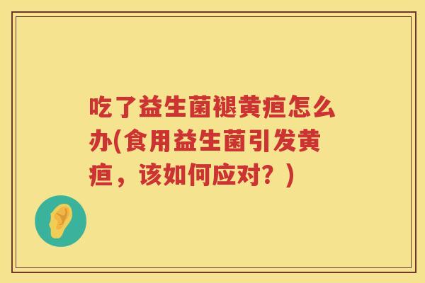 吃了益生菌褪黄疸怎么办(食用益生菌引发黄疸，该如何应对？)