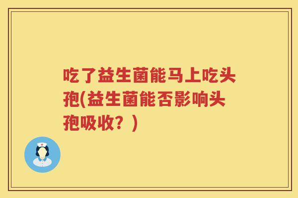 吃了益生菌能马上吃头孢(益生菌能否影响头孢吸收?) 吃了益生菌能马上吃头孢(益生菌能否影响头孢吸收?)