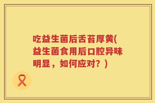 吃益生菌后舌苔厚黄(益生菌食用后口腔异味明显，如何应对？)