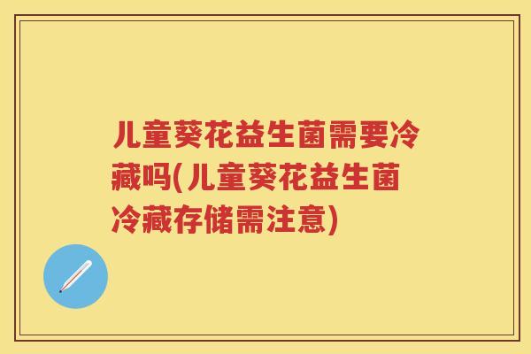 儿童葵花益生菌需要冷藏吗(儿童葵花益生菌冷藏存储需注意) 儿童葵花益生菌需要冷藏吗(儿童葵花益生菌冷藏存储需注意)