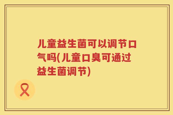 儿童益生菌可以调节口气吗(儿童可通过益生菌调节)