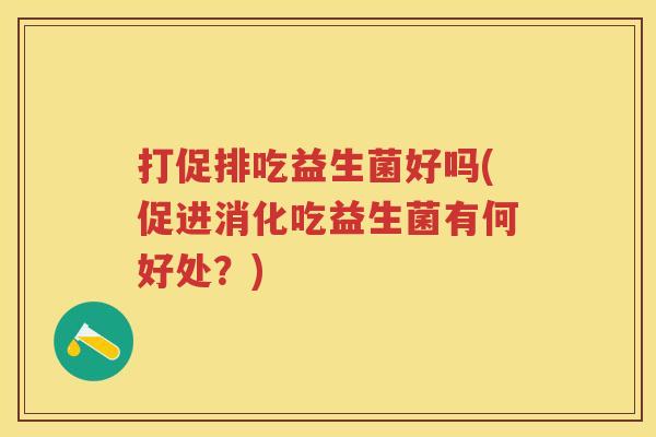 打促排吃益生菌好吗(促进消化吃益生菌有何好处?) 打促排吃益生菌好吗(促进消化吃益生菌有何好处?)