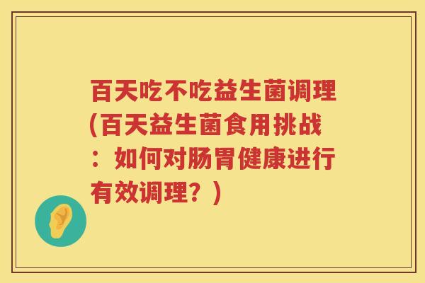 百天吃不吃益生菌调理(百天益生菌食用挑战:如何对肠胃健康进行有效调理?) 百天吃不吃益生菌调理(百天益生菌食用挑战:如何对肠胃健康进行有效调理?)