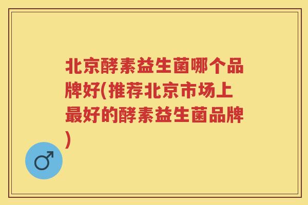 北京酵素益生菌哪个品牌好(推荐北京市场上好的酵素益生菌品牌) 北京酵素益生菌哪个品牌好(推荐北京市场上好的酵素益生菌品牌)