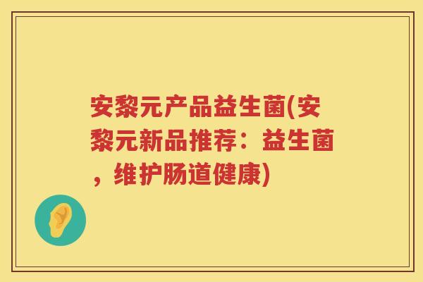 安黎元产品益生菌(安黎元新品推荐:益生菌,维护肠道健康) 安黎元产品益生菌(安黎元新品推荐:益生菌,维护肠道健康)