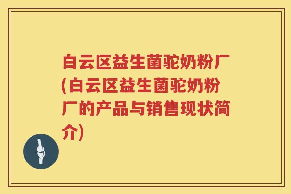 白云区益生菌驼奶粉厂(白云区益生菌驼奶粉厂的产品与销售现状简介)
