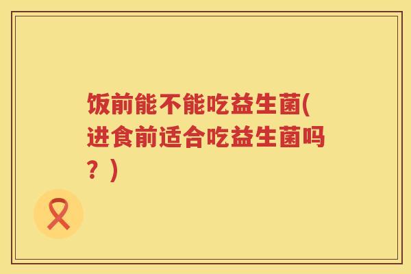饭前能不能吃益生菌(进食前适合吃益生菌吗?) 饭前能不能吃益生菌(进食前适合吃益生菌吗?)