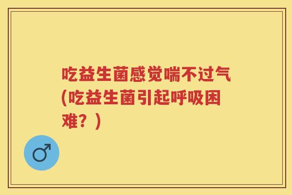 吃益生菌感觉喘不过气(吃益生菌引起困难？)