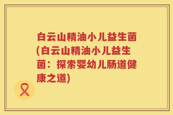 白云山精油小儿益生菌(白云山精油小儿益生菌:探索婴幼儿肠道健康之道) 白云山精油小儿益生菌(白云山精油小儿益生菌:探索婴幼儿肠道健康之道)