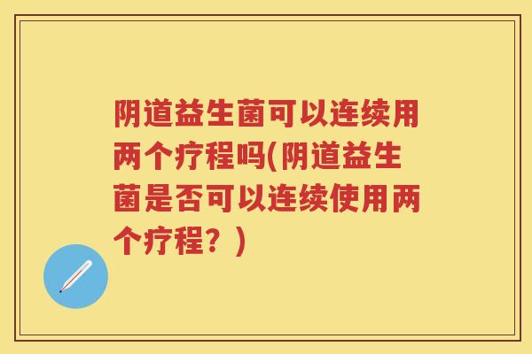 益生菌可以连续用两个疗程吗(益生菌是否可以连续使用两个疗程?) 益生菌可以连续用两个疗程吗(益生菌是否可以连续使用两个疗程?)