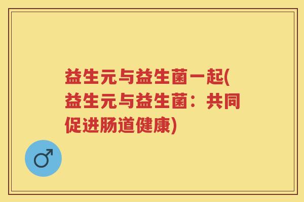 益生元与益生菌一起(益生元与益生菌:共同促进肠道健康) 益生元与益生菌一起(益生元与益生菌:共同促进肠道健康)