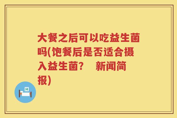 大餐之后可以吃益生菌吗(饱餐后是否适合摄入益生菌? 新闻简报) 大餐之后可以吃益生菌吗(饱餐后是否适合摄入益生菌? 新闻简报)