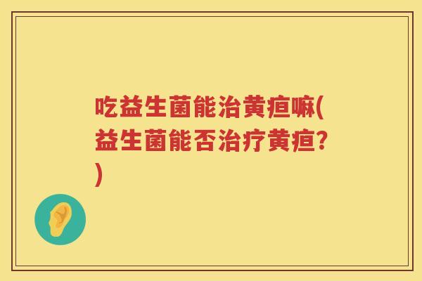 吃益生菌能黄疸嘛(益生菌能否黄疸?) 吃益生菌能黄疸嘛(益生菌能否黄疸?)