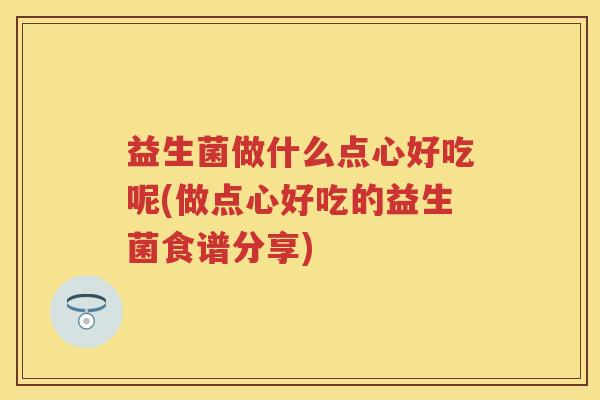 益生菌做什么点心好吃呢(做点心好吃的益生菌食谱分享) 益生菌做什么点心好吃呢(做点心好吃的益生菌食谱分享)