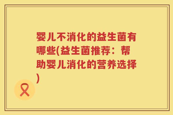 婴儿不消化的益生菌有哪些(益生菌推荐:帮助婴儿消化的营养选择) 婴儿不消化的益生菌有哪些(益生菌推荐:帮助婴儿消化的营养选择)