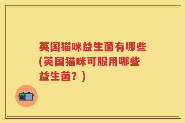 英国猫咪益生菌有哪些(英国猫咪可服用哪些益生菌?) 英国猫咪益生菌有哪些(英国猫咪可服用哪些益生菌?)
