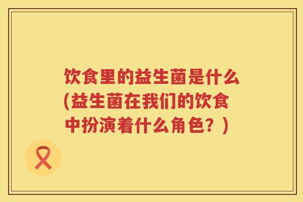 饮食里的益生菌是什么(益生菌在我们的饮食中扮演着什么角色?) 饮食里的益生菌是什么(益生菌在我们的饮食中扮演着什么角色?)