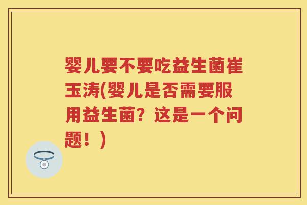 婴儿要不要吃益生菌崔玉涛(婴儿是否需要服用益生菌？这是一个问题！)