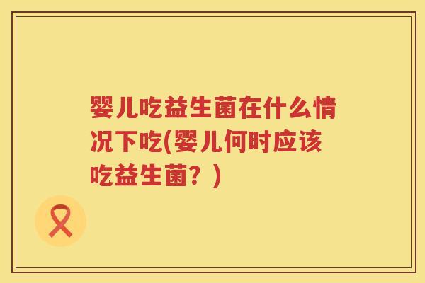 婴儿吃益生菌在什么情况下吃(婴儿何时应该吃益生菌?) 婴儿吃益生菌在什么情况下吃(婴儿何时应该吃益生菌?)