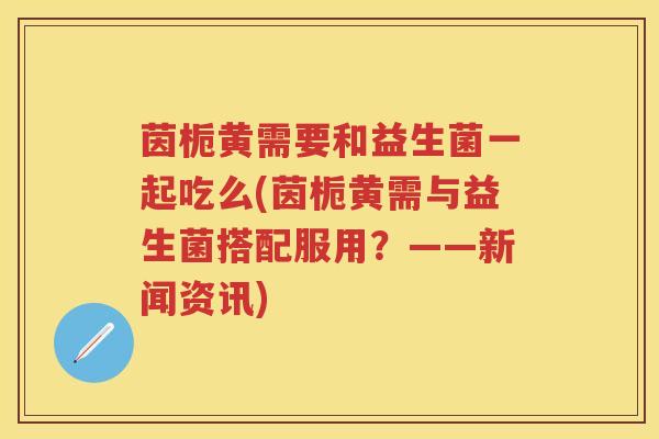 茵栀黄需要和益生菌一起吃么(茵栀黄需与益生菌搭配服用?——新闻资讯) 茵栀黄需要和益生菌一起吃么(茵栀黄需与益生菌搭配服用?——新闻资讯)