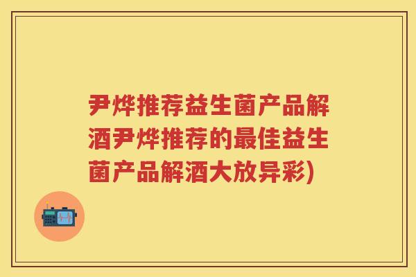 尹烨推荐益生菌产品解酒尹烨推荐的佳益生菌产品解酒大放异彩)