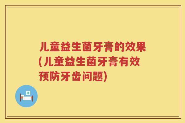 儿童益生菌牙膏的效果(儿童益生菌牙膏有效牙齿问题) 儿童益生菌牙膏的效果(儿童益生菌牙膏有效牙齿问题)