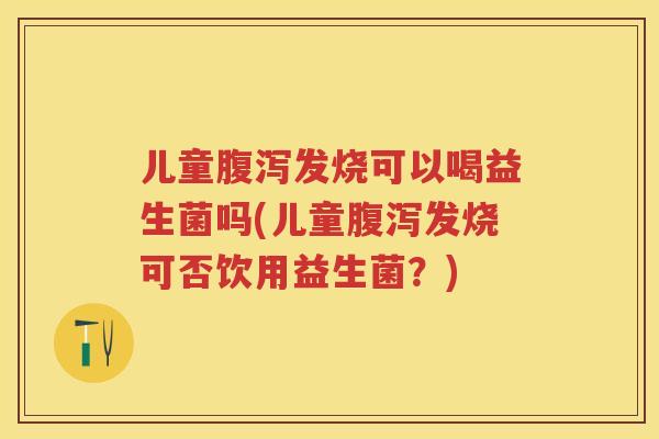 儿童发烧可以喝益生菌吗(儿童发烧可否饮用益生菌？)