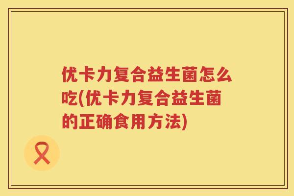 优卡力复合益生菌怎么吃(优卡力复合益生菌的正确食用方法) 优卡力复合益生菌怎么吃(优卡力复合益生菌的正确食用方法)