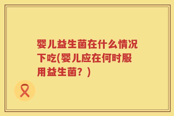 婴儿益生菌在什么情况下吃(婴儿应在何时服用益生菌?) 婴儿益生菌在什么情况下吃(婴儿应在何时服用益生菌?)