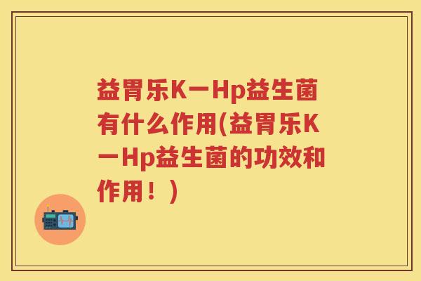 益胃乐K一Hp益生菌有什么作用(益胃乐K一Hp益生菌的功效和作用!) 益胃乐K一Hp益生菌有什么作用(益胃乐K一Hp益生菌的功效和作用!)