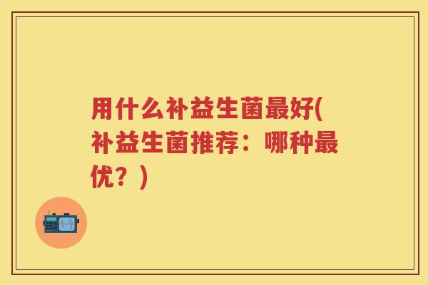 用什么补益生菌好(补益生菌推荐:哪种优?) 用什么补益生菌好(补益生菌推荐:哪种优?)