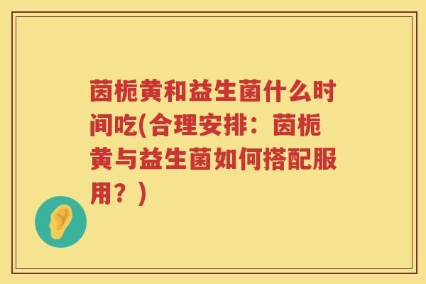 茵栀黄和益生菌什么时间吃(合理安排:茵栀黄与益生菌如何搭配服用?) 茵栀黄和益生菌什么时间吃(合理安排:茵栀黄与益生菌如何搭配服用?)