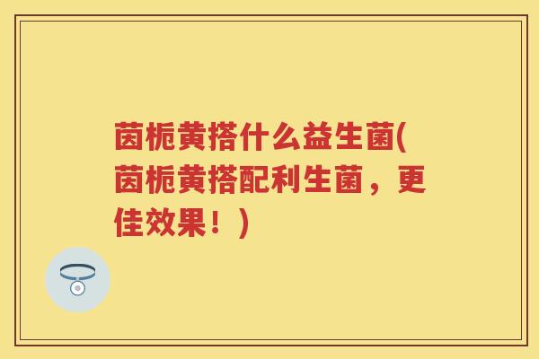 茵栀黄搭什么益生菌(茵栀黄搭配利生菌,更佳效果!) 茵栀黄搭什么益生菌(茵栀黄搭配利生菌,更佳效果!)