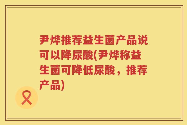 尹烨推荐益生菌产品说可以降尿酸(尹烨称益生菌可降低尿酸,推荐产品) 尹烨推荐益生菌产品说可以降尿酸(尹烨称益生菌可降低尿酸,推荐产品)