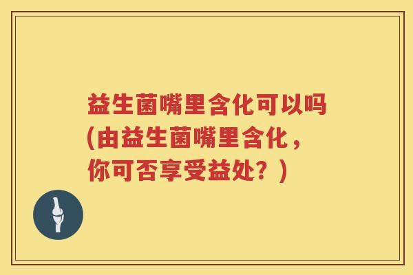益生菌嘴里含化可以吗(由益生菌嘴里含化,你可否享受益处?) 益生菌嘴里含化可以吗(由益生菌嘴里含化,你可否享受益处?)