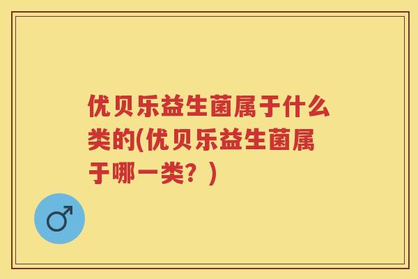 优贝乐益生菌属于什么类的(优贝乐益生菌属于哪一类?) 优贝乐益生菌属于什么类的(优贝乐益生菌属于哪一类?)