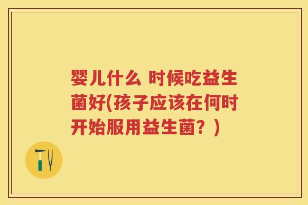 婴儿什么 时候吃益生菌好(孩子应该在何时开始服用益生菌?) 婴儿什么 时候吃益生菌好(孩子应该在何时开始服用益生菌?)