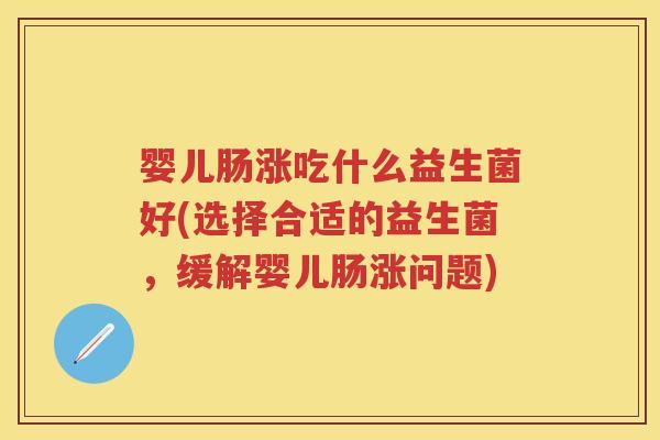 婴儿肠涨吃什么益生菌好(选择合适的益生菌,缓解婴儿肠涨问题) 婴儿肠涨吃什么益生菌好(选择合适的益生菌,缓解婴儿肠涨问题)