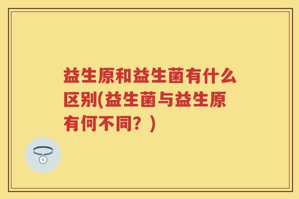 益生原和益生菌有什么区别(益生菌与益生原有何不同?) 益生原和益生菌有什么区别(益生菌与益生原有何不同?)