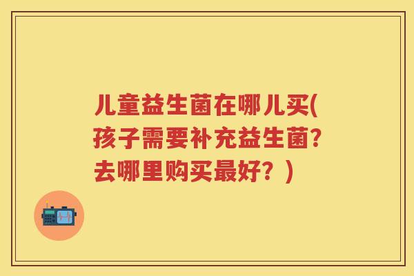 儿童益生菌在哪儿买(孩子需要补充益生菌?去哪里购买好?) 儿童益生菌在哪儿买(孩子需要补充益生菌?去哪里购买好?)