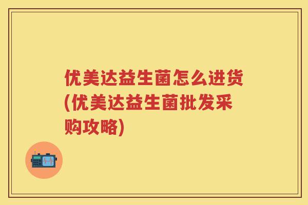 优美达益生菌怎么进货(优美达益生菌批发采购攻略) 优美达益生菌怎么进货(优美达益生菌批发采购攻略)