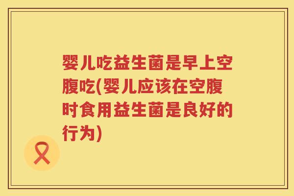 婴儿吃益生菌是早上空腹吃(婴儿应该在空腹时食用益生菌是良好的行为) 婴儿吃益生菌是早上空腹吃(婴儿应该在空腹时食用益生菌是良好的行为)