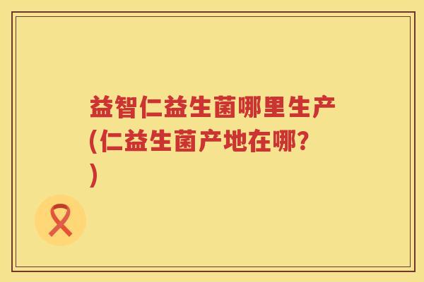 益智仁益生菌哪里生产(仁益生菌产地在哪？)