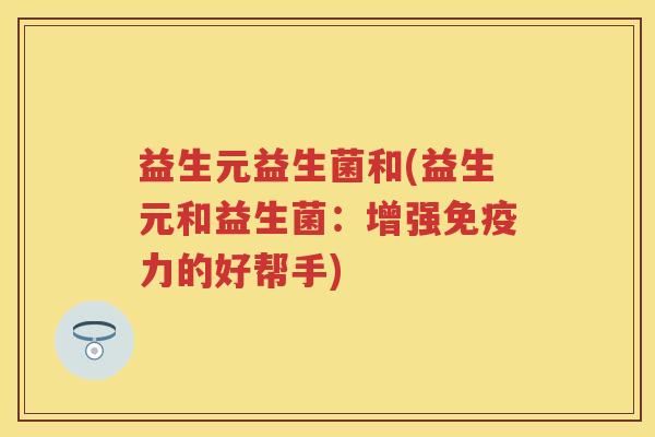 益生元益生菌和(益生元和益生菌:增强力的好帮手) 益生元益生菌和(益生元和益生菌:增强力的好帮手)