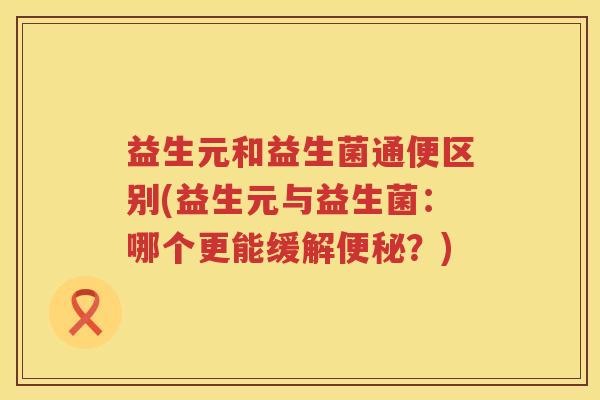 益生元和益生菌通便区别(益生元与益生菌:哪个更能缓解?) 益生元和益生菌通便区别(益生元与益生菌:哪个更能缓解?)