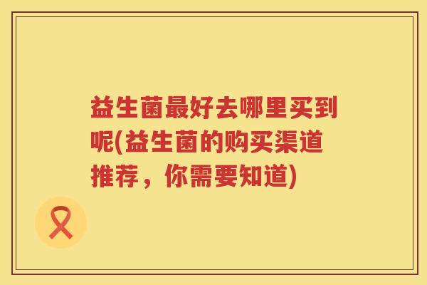 益生菌好去哪里买到呢(益生菌的购买渠道推荐，你需要知道)